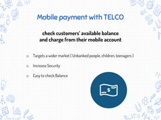 Mobile payment with TELCO
check customers’ available balance
and charge from their mobile account
o Targets a wider market ( Unbanked people, children, teenagers )
o Increase Security
o Easy to check Balance
 