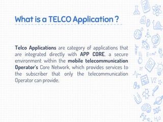 What is a TELCO Application ?
Telco Applications are category of applications that
are integrated directly with APP CORE, a secure
environment within the mobile telecommunication
Operator’s Core Network, which provides services to
the subscriber that only the telecommunication
Operator can provide.
 
