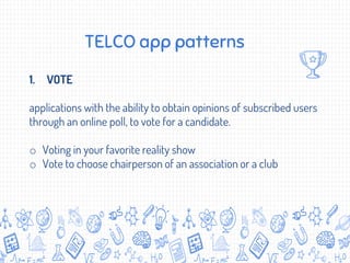 TELCO app patterns
1. VOTE
applications with the ability to obtain opinions of subscribed users
through an online poll, to vote for a candidate.
o Voting in your favorite reality show
o Vote to choose chairperson of an association or a club
 