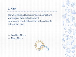 o Weather Alerts
o News Alerts
3. Alert
allows sending ad hoc reminders, notifications,
warnings or even entertainment
information or educational facts at any time to
subscribed users.
 