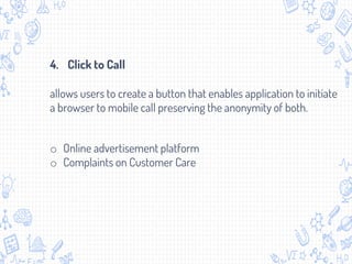 4. Click to Call
allows users to create a button that enables application to initiate
a browser to mobile call preserving the anonymity of both.
o Online advertisement platform
o Complaints on Customer Care
 