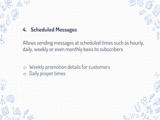 o Weekly promotion details for customers
o Daily prayer times
4. Scheduled Messages
Allows sending messages at scheduled times such as hourly,
daily, weekly or even monthly basis to subscribers
 