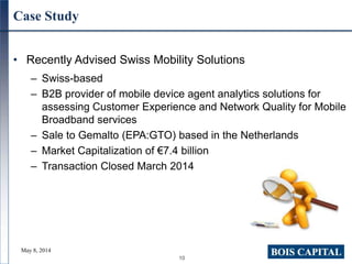 10
Case Study
• Recently Advised Swiss Mobility Solutions
– Swiss-based
– B2B provider of mobile device agent analytics solutions for
assessing Customer Experience and Network Quality for Mobile
Broadband services
– Sale to Gemalto (EPA:GTO) based in the Netherlands
– Market Capitalization of €7.4 billion
– Transaction Closed March 2014
May 8, 2014
 