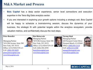 13
M&A Market and Process
• Bois Capital has a deep sector experience, senior level connections and execution
expertise in the Telco Big Data analytics sector.
• If you are interested in exploring your growth options including a strategic exit, Bois Capital
will be happy to schedule a brainstorming session, discuss the dynamics of your
business, the strategic fit with potential targets within the analytics ecosystem, provide
valuation metrics, and confidentially discuss the next steps.
Peter Benedict
Managing Partner
745 Fifth Avenue, Suite 500
New York, NY 10151
Office: (212) 920-6729 x11
Cell: (908) 242-0829
peter@boiscapital.com
www.boiscapital.com
Ben Boissevain
Managing Partner
745 Fifth Avenue, Suite 500
New York, NY 10151
Office: (212) 920-6729 x10
Cell: (646) 286-4589
ben@boiscapital.com
www.boiscapital.com
Tarang Shah
Managing Partner
620 Newport Center Drive
Newport Beach, CA 92660
Office: (949) 856-2124
Cell: (858) 213-6700
tarang@boicapital.com
www.boiscapital.com
May 8, 2014
 