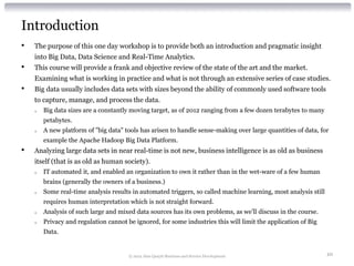 Introduction
•   The purpose of this one day workshop is to provide both an introduction and pragmatic insight
    into Big Data, Data Science and Real-Time Analytics.
•   This course will provide a frank and objective review of the state of the art and the market.
    Examining what is working in practice and what is not through an extensive series of case studies.
•   Big data usually includes data sets with sizes beyond the ability of commonly used software tools
    to capture, manage, and process the data.
    o   Big data sizes are a constantly moving target, as of 2012 ranging from a few dozen terabytes to many
        petabytes.
    o   A new platform of "big data" tools has arisen to handle sense-making over large quantities of data, for
        example the Apache Hadoop Big Data Platform.
•   Analyzing large data sets in near real-time is not new, business intelligence is as old as business
    itself (that is as old as human society).
    o   IT automated it, and enabled an organization to own it rather than in the wet-ware of a few human
        brains (generally the owners of a business.)
    o   Some real-time analysis results in automated triggers, so called machine learning, most analysis still
        requires human interpretation which is not straight forward.
    o   Analysis of such large and mixed data sources has its own problems, as we’ll discuss in the course.
    o   Privacy and regulation cannot be ignored, for some industries this will limit the application of Big
        Data.


                                       © 2012 Alan Quayle Business and Service Development                       10
 