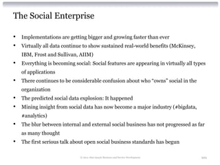 The Social Enterprise

•   Implementations are getting bigger and growing faster than ever
•   Virtually all data continue to show sustained real-world benefits (McKinsey,
    IBM, Frost and Sullivan, AIIM)
•   Everything is becoming social: Social features are appearing in virtually all types
    of applications
•   There continues to be considerable confusion about who “owns” social in the
    organization
•   The predicted social data explosion: It happened
•   Mining insight from social data has now become a major industry (#bigdata,
    #analytics)
•   The blur between internal and external social business has not progressed as far
    as many thought
•   The first serious talk about open social business standards has begun

                              © 2012 Alan Quayle Business and Service Development    101
 