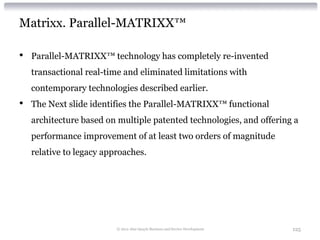 Matrixx. Parallel-MATRIXX™

•   Parallel-MATRIXX™ technology has completely re-invented
    transactional real-time and eliminated limitations with
    contemporary technologies described earlier.
•   The Next slide identifies the Parallel-MATRIXX™ functional
    architecture based on multiple patented technologies, and offering a
    performance improvement of at least two orders of magnitude
    relative to legacy approaches.




                          © 2012 Alan Quayle Business and Service Development   125
 