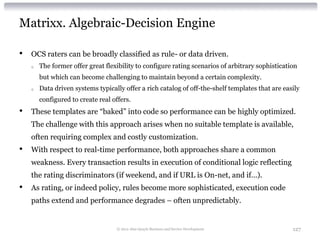 Matrixx. Algebraic-Decision Engine

•   OCS raters can be broadly classified as rule- or data driven.
    o   The former offer great flexibility to configure rating scenarios of arbitrary sophistication
        but which can become challenging to maintain beyond a certain complexity.
    o   Data driven systems typically offer a rich catalog of off-the-shelf templates that are easily
        configured to create real offers.
•   These templates are “baked” into code so performance can be highly optimized.
    The challenge with this approach arises when no suitable template is available,
    often requiring complex and costly customization.
•   With respect to real-time performance, both approaches share a common
    weakness. Every transaction results in execution of conditional logic reflecting
    the rating discriminators (if weekend, and if URL is On-net, and if…).
•   As rating, or indeed policy, rules become more sophisticated, execution code
    paths extend and performance degrades – often unpredictably.


                                   © 2012 Alan Quayle Business and Service Development            127
 