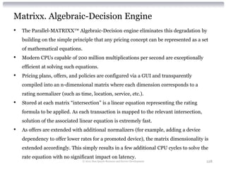 Matrixx. Algebraic-Decision Engine
•   The Parallel-MATRIXX™ Algebraic-Decision engine eliminates this degradation by
    building on the simple principle that any pricing concept can be represented as a set
    of mathematical equations.
•   Modern CPUs capable of 200 million multiplications per second are exceptionally
    efficient at solving such equations.
•   Pricing plans, offers, and policies are configured via a GUI and transparently
    compiled into an n-dimensional matrix where each dimension corresponds to a
    rating normalizer (such as time, location, service, etc.).
•   Stored at each matrix “intersection” is a linear equation representing the rating
    formula to be applied. As each transaction is mapped to the relevant intersection,
    solution of the associated linear equation is extremely fast.
•   As offers are extended with additional normalizers (for example, adding a device
    dependency to offer lower rates for a promoted device), the matrix dimensionality is
    extended accordingly. This simply results in a few additional CPU cycles to solve the
    rate equation with no significant impact on latency.
                                 © 2012 Alan Quayle Business and Service Development     128
 