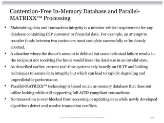 Contention-Free In-Memory Database and Parallel-
    MATRIXX™ Processing
•   Maintaining data and transaction integrity is a mission-critical requirement for any
    database containing CSP customer or financial data. For example, an attempt to
    transfer funds between two customers must complete successfully or be cleanly
    aborted.
•   A situation where the donor’s account is debited but some technical failure results in
    the recipient not receiving the funds would leave the database in an invalid state.
•   As described earlier, current real-time systems rely heavily on OLTP and locking
    techniques to assure data integrity but which can lead to rapidly degrading and
    unpredictable performance.
•   Parallel-MATRIXX™ technology is based on an in-memory database that does not
    utilize locking while still supporting full ACID-compliant transactions.
•   No transaction is ever blocked from accessing or updating data while newly developed
    algorithms detect and resolve transaction conflicts.

                                 © 2012 Alan Quayle Business and Service Development      129
 