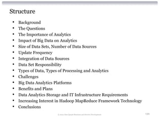 Structure
 •   Background
 •   The Questions
 •   The Importance of Analytics
 •   Impact of Big Data on Analytics
 •   Size of Data Sets, Number of Data Sources
 •   Update Frequency
 •   Integration of Data Sources
 •   Data Set Responsibility
 •   Types of Data, Types of Processing and Analytics
 •   Challenges
 •   Big Data Analytics Platforms
 •   Benefits and Plans
 •   Data Analytics Storage and IT Infrastructure Requirements
 •   Increasing Interest in Hadoop MapReduce Framework Technology
 •   Conclusions
                        © 2012 Alan Quayle Business and Service Development   139
 