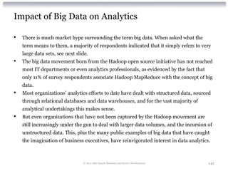 Impact of Big Data on Analytics

•   There is much market hype surrounding the term big data. When asked what the
    term means to them, a majority of respondents indicated that it simply refers to very
    large data sets, see next slide.
•   The big data movement born from the Hadoop open source initiative has not reached
    most IT departments or even analytics professionals, as evidenced by the fact that
    only 11% of survey respondents associate Hadoop MapReduce with the concept of big
    data.
•   Most organizations’ analytics efforts to date have dealt with structured data, sourced
    through relational databases and data warehouses, and for the vast majority of
    analytical undertakings this makes sense.
•   But even organizations that have not been captured by the Hadoop movement are
    still increasingly under the gun to deal with larger data volumes, and the incursion of
    unstructured data. This, plus the many public examples of big data that have caught
    the imagination of business executives, have reinvigorated interest in data analytics.



                                 © 2012 Alan Quayle Business and Service Development     142
 