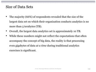 Size of Data Sets

•   The majority (66%) of respondents revealed that the size of the
    largest data set on which their organization conducts analytics is no
    more than 5 terabytes (TB).
•   Overall, the largest data analytics set is approximately 10 TB.
•   While these numbers might not reflect the expectations that often
    accompany the concept of big data, the reality is that processing
    even gigabytes of data at a time during traditional analytics
    exercises is significant.




                           © 2012 Alan Quayle Business and Service Development   144
 