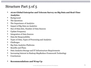 Structure Part 5 of 5
 •   16:00 Global Enterprise and Telecom Survey on Big Data and Real-Time
     Analytics
 •   Background
 •   The Questions
 •   The Importance of Analytics
 •   Impact of Big Data on Analytics
 •   Size of Data Sets, Number of Data Sources
 •   Update Frequency
 •   Integration of Data Sources
 •   Data Set Responsibility
 •   Types of Data, Types of Processing and Analytics
 •   Challenges
 •   Big Data Analytics Platforms
 •   Benefits and Plans
 •   Data Analytics Storage and IT Infrastructure Requirements
 •   Increasing Interest in Hadoop MapReduce Framework Technology
 •   Conclusions

 •   Recommendations and Wrap Up

                          © 2012 Alan Quayle Business and Service Development   15
 