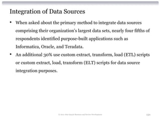 Integration of Data Sources
•   When asked about the primary method to integrate data sources
    comprising their organization’s largest data sets, nearly four fifths of
    respondents identified purpose-built applications such as
    Informatica, Oracle, and Teradata.
•   An additional 30% use custom extract, transform, load (ETL) scripts
    or custom extract, load, transform (ELT) scripts for data source
    integration purposes.




                            © 2012 Alan Quayle Business and Service Development   150
 