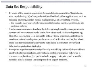 Data Set Responsibility
•   In terms of the sources responsible for populating organizations’ largest data
    sets, nearly half (51%) of respondents identified back office applications, such as
    resource planning, human capital management, and accounting systems.
    o   For example, many years of order or payment information can yield useful insight into
        customer patterns.
•   Another common source involves the information gleaned from corporate data
    centers and computer networks in the form of network traffic and system log
    files. This information is important to not only those organizations looking to
    maximize network and system performance and utilization metrics, but also to
    those that rely on security analytics to help shape information privacy and
    information protection strategies.
•   Enterprise organizations were significantly more likely to identify internal back
    and front office applications, internal data center or computer networks, e-
    commerce applications (i.e., point-of-sale, supply chain, etc.), and scientific
    research as data sources that comprise their largest data sets.

                                  © 2012 Alan Quayle Business and Service Development           152
 