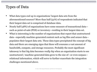 Types of Data

•   What data types end up in organizations’ largest data sets from the
    aforementioned sources? More than half (52%) of respondents indicated that
    their largest data set is comprised of database data.
•   Nearly half (48%) of organizations have some measure of transactional data—
    such as point-of-sale (POS) or inventory—residing in their largest data set.
•   What is interesting is the number of organizations that report that unstructured
    data—especially machine-generated content such as log files and sensor data—
    populates their largest data sets. These data types precipitated the concept of big
    data and there are emerging signs that these will consume a vast amount of
    bandwidth, compute, and storage resources. Probably the most significant
    takeaway is that big data becomes really big when an organization starts to see
    unstructured / machine-generated data grow to the size of—or even surpass—
    relational information, which will serve to further exacerbate the integration
    challenges mentioned above.

                              © 2012 Alan Quayle Business and Service Development    154
 