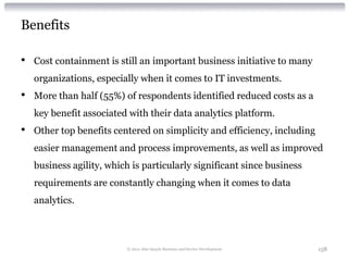 Benefits

•   Cost containment is still an important business initiative to many
    organizations, especially when it comes to IT investments.
•   More than half (55%) of respondents identified reduced costs as a
    key benefit associated with their data analytics platform.
•   Other top benefits centered on simplicity and efficiency, including
    easier management and process improvements, as well as improved
    business agility, which is particularly significant since business
    requirements are constantly changing when it comes to data
    analytics.



                          © 2012 Alan Quayle Business and Service Development   158
 