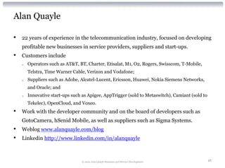 Alan Quayle

•   22 years of experience in the telecommunication industry, focused on developing
    profitable new businesses in service providers, suppliers and start-ups.
•   Customers include
    o   Operators such as AT&T, BT, Charter, Etisalat, M1, O2, Rogers, Swisscom, T-Mobile,
        Telstra, Time Warner Cable, Verizon and Vodafone;
    o   Suppliers such as Adobe, Alcatel-Lucent, Ericsson, Huawei, Nokia Siemens Networks,
        and Oracle; and
    o   Innovative start-ups such as Apigee, AppTrigger (sold to Metaswitch), Camiant (sold to
        Tekelec), OpenCloud, and Voxeo.
•   Work with the developer community and on the board of developers such as
    GotoCamera, hSenid Mobile, as well as suppliers such as Sigma Systems.
•   Weblog www.alanquayle.com/blog
•   Linkedin http://www.linkedin.com/in/alanquayle



                                 © 2012 Alan Quayle Business and Service Development             16
 