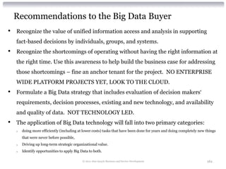 Recommendations to the Big Data Buyer
•   Recognize the value of unified information access and analysis in supporting
    fact-based decisions by individuals, groups, and systems.
•   Recognize the shortcomings of operating without having the right information at
    the right time. Use this awareness to help build the business case for addressing
    those shortcomings – fine an anchor tenant for the project. NO ENTERPRISE
    WIDE PLATFORM PROJECTS YET, LOOK TO THE CLOUD.
•   Formulate a Big Data strategy that includes evaluation of decision makers‘
    requirements, decision processes, existing and new technology, and availability
    and quality of data. NOT TECHNOLOGY LED.
•   The application of Big Data technology will fall into two primary categories:
    o   doing more efficiently (including at lower costs) tasks that have been done for years and doing completely new things
        that were never before possible,
    o   Driving up long-term strategic organizational value.
    o   Identify opportunities to apply Big Data to both.

                                             © 2012 Alan Quayle Business and Service Development                       161
 