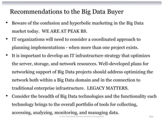 Recommendations to the Big Data Buyer
•   Beware of the confusion and hyperbolic marketing in the Big Data
    market today. WE ARE AT PEAK BS.
•   IT organizations will need to consider a coordinated approach to
    planning implementations - when more than one project exists.
•   It is important to develop an IT infrastructure strategy that optimizes
    the server, storage, and network resources. Well-developed plans for
    networking support of Big Data projects should address optimizing the
    network both within a Big Data domain and in the connection to
    traditional enterprise infrastructure. LEGACY MATTERS.
•   Consider the breadth of Big Data technologies and the functionality each
    technology brings to the overall portfolio of tools for collecting,
    accessing, analyzing, monitoring, and managing data.
                             © 2012 Alan Quayle Business and Service Development   162
 