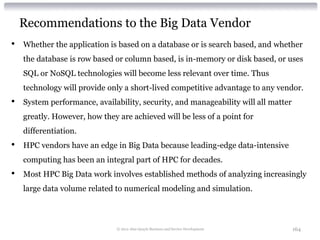 Recommendations to the Big Data Vendor
•   Whether the application is based on a database or is search based, and whether
    the database is row based or column based, is in-memory or disk based, or uses
    SQL or NoSQL technologies will become less relevant over time. Thus
    technology will provide only a short-lived competitive advantage to any vendor.
•   System performance, availability, security, and manageability will all matter
    greatly. However, how they are achieved will be less of a point for
    differentiation.
•   HPC vendors have an edge in Big Data because leading-edge data-intensive
    computing has been an integral part of HPC for decades.
•   Most HPC Big Data work involves established methods of analyzing increasingly
    large data volume related to numerical modeling and simulation.



                               © 2012 Alan Quayle Business and Service Development   164
 
