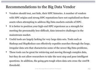 Recommendations to the Big Data Vendor
•   Vendors should tout, not hide, their HPC histories. A number of vendors
    with HPC origins and strong HPC reputations have not capitalized on these
    assets when attempting to address Big Data markets outside of HPC.
•   It is better to position your high-end HPC experience as a strength for
    meeting the presumably less-difficult, data-intensive challenges in the
    mainstream market.
•   Useful tools are largely lacking for very large data sets. Tools such as
    Hadoop and MapReduce can effectively expedite searches through the large,
    irregular data sets that characterize some of the newer Big Data problems.
•   These tools can be great for retrieving and moving through complex data,
    but they do not allow researchers to take the next step and pose intelligent
    questions. In addition, the going gets tough when data sets cross the 100TB
    threshold.
                             © 2012 Alan Quayle Business and Service Development   165
 