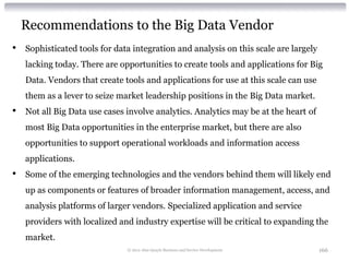 Recommendations to the Big Data Vendor
•   Sophisticated tools for data integration and analysis on this scale are largely
    lacking today. There are opportunities to create tools and applications for Big
    Data. Vendors that create tools and applications for use at this scale can use
    them as a lever to seize market leadership positions in the Big Data market.
•   Not all Big Data use cases involve analytics. Analytics may be at the heart of
    most Big Data opportunities in the enterprise market, but there are also
    opportunities to support operational workloads and information access
    applications.
•   Some of the emerging technologies and the vendors behind them will likely end
    up as components or features of broader information management, access, and
    analysis platforms of larger vendors. Specialized application and service
    providers with localized and industry expertise will be critical to expanding the
    market.
                               © 2012 Alan Quayle Business and Service Development    166
 