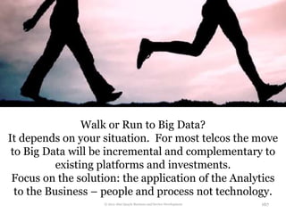 Walk or Run to Big Data?
It depends on your situation. For most telcos the move
 to Big Data will be incremental and complementary to
           existing platforms and investments.
 Focus on the solution: the application of the Analytics
  to the Business – people and process not technology.
                   © 2012 Alan Quayle Business and Service Development   167
 