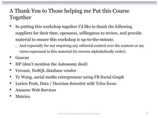 A Thank You to Those helping me Put this Course
Together
•   In putting this workshop together I’d like to thank the following
    suppliers for their time, openness, willingness to review, and provide
    material to ensure this workshop is up-to-the-minute.
    o   And especially for not requiring any editorial control over the content or my
        views expressed in this material (in reverse alphabetically order).
•   Guavas
•   HP (don’t mention the Autonomy deal)
•   Versant, NoSQL database vendor
•   Ty Wang, social media entrepreneur using FB Social Graph
•   Lorien Pratt, Data / Decision Scientist with Telco focus
•   Amazon Web Services
•   Matrixx


                               © 2012 Alan Quayle Business and Service Development      17
 