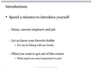 Introductions

•    Spend 2 minutes to introduce yourself


     o   Name, current employer and job


     o   Let us know your favorite hobby
           • For me its hiking with my family


     o   What you want to get out of this course
           • What topics are most important to you?

18
                            (c) 2012 Alan Quayle Business and Service Development
 