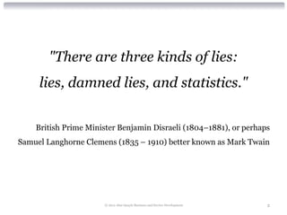 "There are three kinds of lies:
     lies, damned lies, and statistics."


    British Prime Minister Benjamin Disraeli (1804–1881), or perhaps
Samuel Langhorne Clemens (1835 – 1910) better known as Mark Twain




                      © 2012 Alan Quayle Business and Service Development   2
 