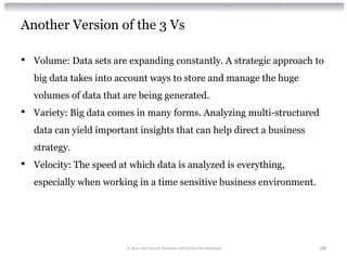 Another Version of the 3 Vs

•   Volume: Data sets are expanding constantly. A strategic approach to
    big data takes into account ways to store and manage the huge
    volumes of data that are being generated.
•   Variety: Big data comes in many forms. Analyzing multi-structured
    data can yield important insights that can help direct a business
    strategy.
•   Velocity: The speed at which data is analyzed is everything,
    especially when working in a time sensitive business environment.




                          © 2012 Alan Quayle Business and Service Development   28
 