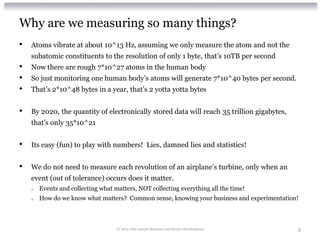 Why are we measuring so many things?
•   Atoms vibrate at about 10^13 Hz, assuming we only measure the atom and not the
    subatomic constituents to the resolution of only 1 byte, that’s 10TB per second
•   Now there are rough 7*10^27 atoms in the human body
•   So just monitoring one human body’s atoms will generate 7*10^40 bytes per second.
•   That’s 2*10^48 bytes in a year, that’s 2 yotta yotta bytes


•   By 2020, the quantity of electronically stored data will reach 35 trillion gigabytes,
    that’s only 35*10^21


•   Its easy (fun) to play with numbers! Lies, damned lies and statistics!


•   We do not need to measure each revolution of an airplane’s turbine, only when an
    event (out of tolerance) occurs does it matter.
    o   Events and collecting what matters, NOT collecting everything all the time!
    o   How do we know what matters? Common sense, knowing your business and experimentation!



                                    © 2012 Alan Quayle Business and Service Development     5
 