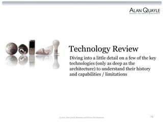 Technology Review
           Diving into a little detail on a few of the key
           technologies (only as deep as the
           architecture) to understand their history
           and capabilities / limitations




© 2012 Alan Quayle Business and Service Development   73
 