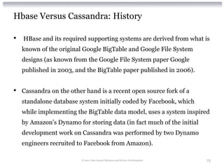 Hbase Versus Cassandra: History

•   HBase and its required supporting systems are derived from what is
    known of the original Google BigTable and Google File System
    designs (as known from the Google File System paper Google
    published in 2003, and the BigTable paper published in 2006).


•   Cassandra on the other hand is a recent open source fork of a
    standalone database system initially coded by Facebook, which
    while implementing the BigTable data model, uses a system inspired
    by Amazon’s Dynamo for storing data (in fact much of the initial
    development work on Cassandra was performed by two Dynamo
    engineers recruited to Facebook from Amazon).

                         © 2012 Alan Quayle Business and Service Development   75
 