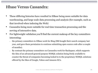 Hbase Versus Cassandra:

•   These differing histories have resulted in HBase being more suitable for data
    warehousing, and large scale data processing and analysis (for example, such as
    that involved when indexing the Web)
•   Cassandra being more suitable for real time transaction processing and the
    serving of interactive data.
•   For lightweight validation you’ll find the current makeup of the key committers
    interesting:
    o   the primary committers to HBase work for Bing (M$ bought their search company last
        year, and gave them permission to continue submitting open source code after a couple
        of months).
    o   By contrast the primary committers on Cassandra work for Rackspace, which supports
        the idea of an advanced general purpose NOSQL solution being freely available to
        counter the threat of companies becoming locked in to the proprietary NOSQL solutions
        offered by the likes of Google, Yahoo and Amazon EC2.



                                 © 2012 Alan Quayle Business and Service Development            76
 