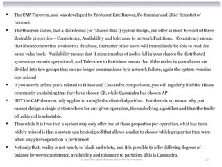 •   The CAP Theorem, and was developed by Professor Eric Brewer, Co-founder and Chief Scientist of
    Inktomi.
•   The theorem states, that a distributed (or “shared data”) system design, can offer at most two out of three
    desirable properties – Consistency, Availability and tolerance to network Partitions. Consistency means
    that if someone writes a value to a database, thereafter other users will immediately be able to read the
    same value back. Availability means that if some number of nodes fail in your cluster the distributed
    system can remain operational, and Tolerance to Partitions means that if the nodes in your cluster are
    divided into two groups that can no longer communicate by a network failure, again the system remains
    operational
•   If you search online posts related to HBase and Cassandra comparisons, you will regularly find the HBase
    community explaining that they have chosen CP, while Cassandra has chosen AP
•   BUT the CAP theorem only applies to a single distributed algorithm. But there is no reason why you
    cannot design a single system where for any given operation, the underlying algorithm and thus the trade-
    off achieved is selectable.
•   Thus while it is true that a system may only offer two of these properties per operation, what has been
    widely missed is that a system can be designed that allows a caller to choose which properties they want
    when any given operation is performed.
•   Not only that, reality is not nearly so black and white, and it is possible to offer differing degrees of
    balance between consistency, availability and tolerance to partition. This is Cassandra.
                                         © 2012 Alan Quayle Business and Service Development                    77
 