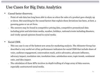 Use Cases for Big Data Analytics
•    Causal factor discovery.
     o   Point-of-sale data has long been able to show us when the sales of a product goes sharply up
         or down. But searching for the causal factors that explain these deviations has been, at best, a
         guessing game or an art form.
     o   The answers may be found in competitive pricing data, competitive promotional data
         including print and television media, weather, holidays, national events including disasters,
         and virally spread opinions found in social media.


•    Social CRM.
     o   This use case is one of the hottest new areas for marketing analysis. The Altimeter Group has
         described a very useful set of key performance indicators for social CRM that include share of
         voice, audience engagement, conversation reach, active advocates, advocate influence,
         advocacy impact, resolution rate, resolution time, satisfaction score, topic trends, sentiment
         ratio, and idea impact.
     o   The calculation of these KPIs involves in-depth trolling of a huge array of data sources,
         especially unstructured social media.

                                      © 2012 Alan Quayle Business and Service Development            81
 