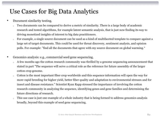 Use Cases for Big Data Analytics
•    Document similarity testing.
     o   Two documents can be compared to derive a metric of similarity. There is a large body of academic
         research and tested algorithms, for example latent semantic analysis, that is just now finding its way to
         driving monetized insights of interest to big data practitioners.
     o   For example, a single source document can be used as a kind of multifaceted template to compare against a
         large set of target documents. This could be used for threat discovery, sentiment analysis, and opinion
         polls. For example: "find all the documents that agree with my source document on global warming.“


•    Genomics analysis: e.g., commercial seed gene sequencing.
     o   A few months ago the cotton research community was thrilled by a genome sequencing announcement that
         stated in part "The sequence will serve a critical role as the reference for future assembly of the larger
         cotton crop genome.
     o   Cotton is the most important fiber crop worldwide and this sequence information will open the way for
         more rapid breeding for higher yield, better fiber quality and adaptation to environmental stresses and for
         insect and disease resistance.” Scientist Ryan Rapp stressed the importance of involving the cotton
         research community in analyzing the sequence, identifying genes and gene families and determining the
         future directions of research.
     o   This use case is just one example of a whole industry that is being formed to address genomics analysis
         broadly, beyond this example of seed gene sequencing.



                                           © 2012 Alan Quayle Business and Service Development                        82
 