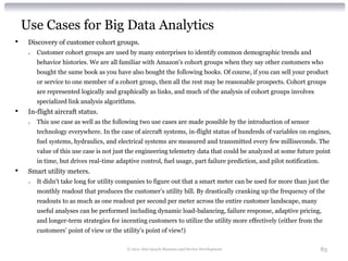 Use Cases for Big Data Analytics
•    Discovery of customer cohort groups.
     o   Customer cohort groups are used by many enterprises to identify common demographic trends and
         behavior histories. We are all familiar with Amazon's cohort groups when they say other customers who
         bought the same book as you have also bought the following books. Of course, if you can sell your product
         or service to one member of a cohort group, then all the rest may be reasonable prospects. Cohort groups
         are represented logically and graphically as links, and much of the analysis of cohort groups involves
         specialized link analysis algorithms.
•    In-flight aircraft status.
     o   This use case as well as the following two use cases are made possible by the introduction of sensor
         technology everywhere. In the case of aircraft systems, in-flight status of hundreds of variables on engines,
         fuel systems, hydraulics, and electrical systems are measured and transmitted every few milliseconds. The
         value of this use case is not just the engineering telemetry data that could be analyzed at some future point
         in time, but drives real-time adaptive control, fuel usage, part failure prediction, and pilot notification.
•    Smart utility meters.
     o   It didn't take long for utility companies to figure out that a smart meter can be used for more than just the
         monthly readout that produces the customer’s utility bill. By drastically cranking up the frequency of the
         readouts to as much as one readout per second per meter across the entire customer landscape, many
         useful analyses can be performed including dynamic load-balancing, failure response, adaptive pricing,
         and longer-term strategies for incenting customers to utilize the utility more effectively (either from the
         customers’ point of view or the utility's point of view!)

                                           © 2012 Alan Quayle Business and Service Development                          83
 