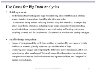 Use Cases for Big Data Analytics
•   Building sensors.
    o   Modern industrial buildings and high-rises are being fitted with thousands of small
        sensors to detect temperature, humidity, vibration, and noise.
    o   Like the smart utility meters, collecting this data every few seconds 24 hours per day
        allows many forms of analysis including energy usage, unusual problems including
        security violations, component failure in air-conditioning and heating systems and
        plumbing systems, and the development of construction practices and pricing strategies.


•   Satellite image comparison.
    o   Images of the regions of the earth from satellites are captured by every pass of certain
        satellites on intervals typically separated by a small number of days.
    o   Overlaying these images and computing the differences allows the creation of hot spot
        maps showing what has changed. This analysis can identify construction, destruction,
        changes due to disasters like hurricanes and earthquakes and fires, and the spread of
        human encroachment.



                                   © 2012 Alan Quayle Business and Service Development             84
 