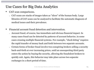 Use Cases for Big Data Analytics
•   CAT scan comparisons.
    o   CAT scans are stacks of images taken as "slices" of the human body. Large
        libraries of CAT scans can be analyzed to facilitate the automatic diagnosis of
        medical issues and their prevalence.


•   Financial account fraud detection and intervention.
    o   Account fraud, of course, has immediate and obvious financial impact. In
        many cases fraud can be detected by patterns of account behavior, in some
        cases crossing multiple financial systems. For example, "check kiting" requires
        the rapid transfer of money back and forth between two separate accounts.
    o   Certain forms of broker fraud involve two conspiring brokers selling a security
        back-and-forth at ever increasing prices, until an unsuspecting third party
        enters the action by buying the security, allowing the fraudulent brokers to
        quickly exit. Again, this behavior may take place across two separate
        exchanges in a short period of time.

                               © 2012 Alan Quayle Business and Service Development     85
 