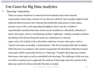 Use Cases for Big Data Analytics
•   "Data bag" exploration.
    o   There are many situations in commercial environments and in the research
        communities where large volumes of raw data are collected. One example might be data
        collected about structure fires. Beyond the predictable dimensions of time, place,
        primary cause of fire, and responding firefighters, there may be a wealth of
        unpredictable anecdotal data that at best can be modeled as a disorderly collection of
        name value pairs, such as "contributing weather= lightning.” Another example would be
        the listing of all relevant financial assets for a defendant in a lawsuit.
    o   Again such a list is likely to be a disorderly collection of name value pairs, such as
        "shared real estate ownership =condominium.” The list of examples like this is endless.
        What they have in common is the need to encapsulate the disorderly collection of name
        value pairs which is generally known as a "data bag.” Complex data bags may contain
        both name value pairs as well as embedded sub data bags. The challenge in this use case
        is to find a common way to approach the analysis of data bags when the content of the
        data may need to be discovered after the data is loaded.
                                      © 2012 Alan Quayle Business and Service Development        87
 