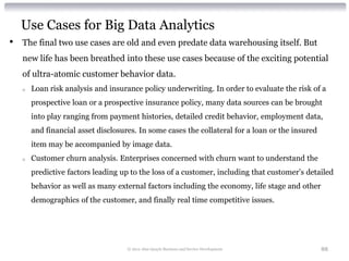 Use Cases for Big Data Analytics
•   The final two use cases are old and even predate data warehousing itself. But
    new life has been breathed into these use cases because of the exciting potential
    of ultra-atomic customer behavior data.
    o   Loan risk analysis and insurance policy underwriting. In order to evaluate the risk of a
        prospective loan or a prospective insurance policy, many data sources can be brought
        into play ranging from payment histories, detailed credit behavior, employment data,
        and financial asset disclosures. In some cases the collateral for a loan or the insured
        item may be accompanied by image data.
    o   Customer churn analysis. Enterprises concerned with churn want to understand the
        predictive factors leading up to the loss of a customer, including that customer’s detailed
        behavior as well as many external factors including the economy, life stage and other
        demographics of the customer, and finally real time competitive issues.




                                     © 2012 Alan Quayle Business and Service Development          88
 