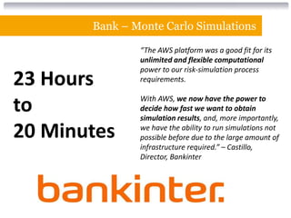 Bank – Monte Carlo Simulations

               “The AWS platform was a good fit for its
               unlimited and flexible computational
               power to our risk-simulation process
23 Hours       requirements.


to             With AWS, we now have the power to
               decide how fast we want to obtain
               simulation results, and, more importantly,

20 Minutes     we have the ability to run simulations not
               possible before due to the large amount of
               infrastructure required.” – Castillo,
               Director, Bankinter
 