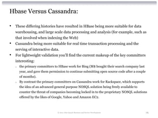Hbase Versus Cassandra:

•   These differing histories have resulted in HBase being more suitable for data
    warehousing...
