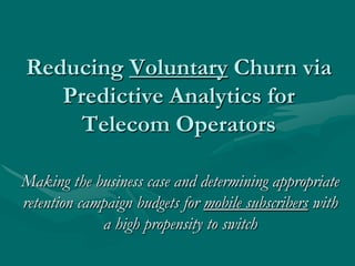 Reducing Voluntary Churn via
   Predictive Analytics for
     Telecom Operators

Making the business case and determining appropriate
retention campaign budgets for mobile subscribers with
             a high propensity to switch
 