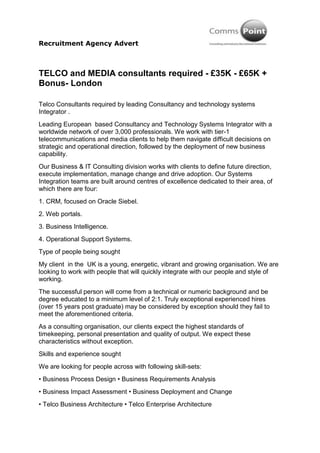 Recruitment Agency Advert



TELCO and MEDIA consultants required - £35K - £65K +
Bonus- London

Telco Consultants required by leading Consultancy and technology systems
Integrator .
Leading European based Consultancy and Technology Systems Integrator with a
worldwide network of over 3,000 professionals. We work with tier-1
telecommunications and media clients to help them navigate difficult decisions on
strategic and operational direction, followed by the deployment of new business
capability.
Our Business & IT Consulting division works with clients to define future direction,
execute implementation, manage change and drive adoption. Our Systems
Integration teams are built around centres of excellence dedicated to their area, of
which there are four:
1. CRM, focused on Oracle Siebel.
2. Web portals.
3. Business Intelligence.
4. Operational Support Systems.
Type of people being sought
My client in the UK is a young, energetic, vibrant and growing organisation. We are
looking to work with people that will quickly integrate with our people and style of
working.
The successful person will come from a technical or numeric background and be
degree educated to a minimum level of 2:1. Truly exceptional experienced hires
(over 15 years post graduate) may be considered by exception should they fail to
meet the aforementioned criteria.
As a consulting organisation, our clients expect the highest standards of
timekeeping, personal presentation and quality of output. We expect these
characteristics without exception.
Skills and experience sought
We are looking for people across with following skill-sets:
• Business Process Design • Business Requirements Analysis
• Business Impact Assessment • Business Deployment and Change
• Telco Business Architecture • Telco Enterprise Architecture
 