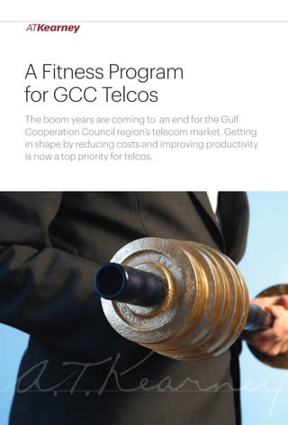 A Fitness Program
for GCC Telcos
The boom years are coming to an end for the Gulf
Cooperation Council region’s telecom market. Getting
in shape by reducing costs and improving productivity
is now a top priority for telcos.




                                       A Fitness Program for GCC Telcos   1
 